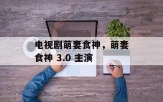 电视剧萌妻食神，萌妻食神 3.0 主演