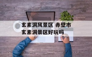 玄素洞风景区 赤壁市玄素洞景区好玩吗