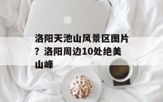 洛阳天池山风景区图片？洛阳周边10处绝美山峰