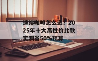 速溶咖啡怎么选？2025年十大高性价比款实测省50%预算