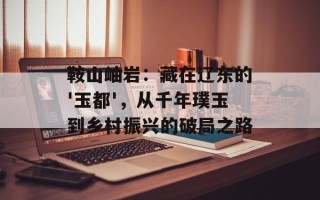 鞍山岫岩：藏在辽东的'玉都'，从千年璞玉到乡村振兴的破局之路