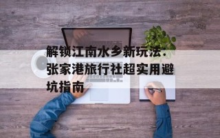 解锁江南水乡新玩法：张家港旅行社超实用避坑指南