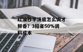 红油抄手汤底怎么调才鲜香？3招省50%调料成本