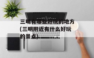 三明有哪些好玩的地方(三明附近有什么好玩的景点)