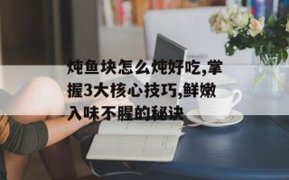 炖鱼块怎么炖好吃,掌握3大核心技巧,鲜嫩入味不腥的秘诀