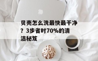 贝壳怎么洗最快最干净？3步省时70%的清洁秘笈