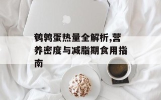 鹌鹑蛋热量全解析,营养密度与减脂期食用指南