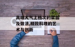 高端大气上档次的菜品及做法,精致料理的艺术与创新