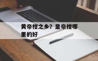 黄帝柑之乡？皇帝柑哪里的好