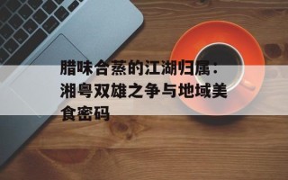 腊味合蒸的江湖归属：湘粤双雄之争与地域美食密码