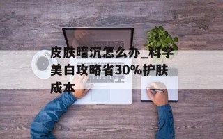 皮肤暗沉怎么办_科学美白攻略省30%护肤成本
