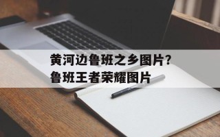 黄河边鲁班之乡图片？鲁班王者荣耀图片