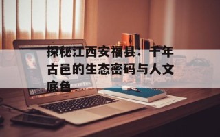 探秘江西安福县：千年古邑的生态密码与人文底色