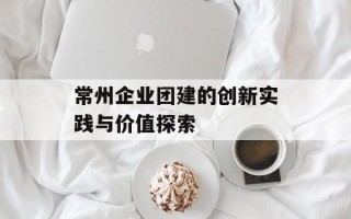 常州企业团建的创新实践与价值探索