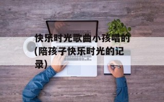 快乐时光歌曲小孩唱的(陪孩子快乐时光的记录)