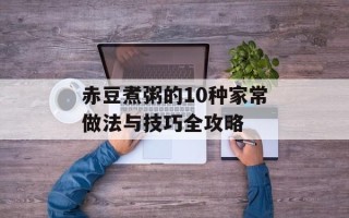 赤豆煮粥的10种家常做法与技巧全攻略