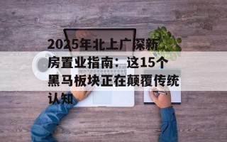 2025年北上广深新房置业指南：这15个黑马板块正在颠覆传统认知