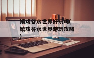 嬉戏谷水世界好玩吗(嬉戏谷水世界游玩攻略)