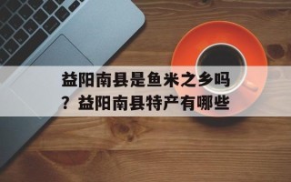 益阳南县是鱼米之乡吗？益阳南县特产有哪些