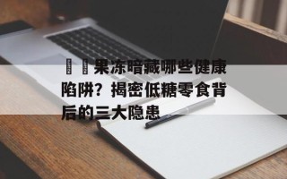蒟蒻果冻暗藏哪些健康陷阱？揭密低糖零食背后的三大隐患