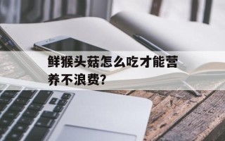 鲜猴头菇怎么吃才能营养不浪费？