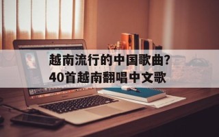 越南流行的中国歌曲？40首越南翻唱中文歌