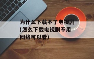 为什么下载不了电视剧(怎么下载电视剧不用网络可以看)
