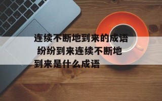 连续不断地到来的成语 纷纷到来连续不断地到来是什么成语