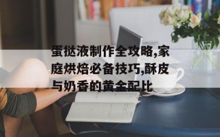 蛋挞液制作全攻略,家庭烘焙必备技巧,酥皮与奶香的黄金配比