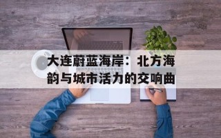 大连蔚蓝海岸：北方海韵与城市活力的交响曲