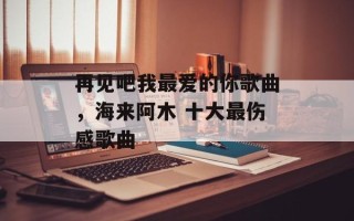 再见吧我最爱的你歌曲，海来阿木 十大最伤感歌曲