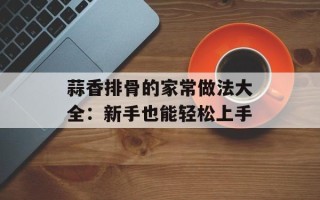 蒜香排骨的家常做法大全：新手也能轻松上手
