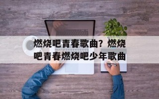 燃烧吧青春歌曲？燃烧吧青春燃烧吧少年歌曲