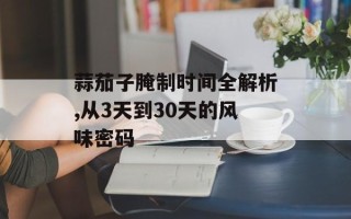 蒜茄子腌制时间全解析,从3天到30天的风味密码