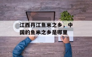 江西丹江鱼米之乡，中国的鱼米之乡是哪里