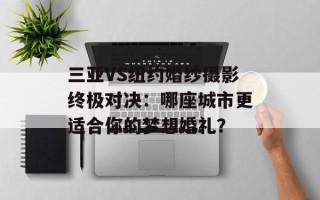 三亚VS纽约婚纱摄影终极对决：哪座城市更适合你的梦想婚礼？