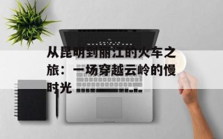 从昆明到丽江的火车之旅：一场穿越云岭的慢时光