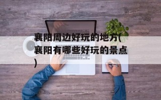 襄阳周边好玩的地方(襄阳有哪些好玩的景点)