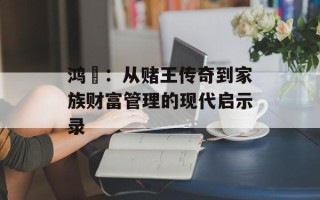 鸿燊：从赌王传奇到家族财富管理的现代启示录