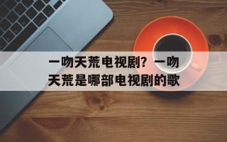 一吻天荒电视剧？一吻天荒是哪部电视剧的歌