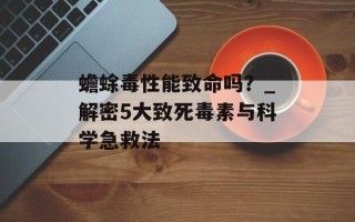 蟾蜍毒性能致命吗？_解密5大致死毒素与科学急救法