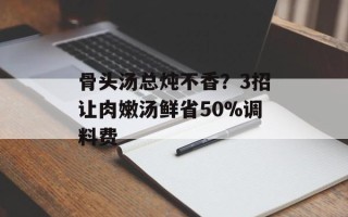 骨头汤总炖不香？3招让肉嫩汤鲜省50%调料费