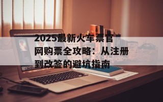 2025最新火车票官网购票全攻略：从注册到改签的避坑指南