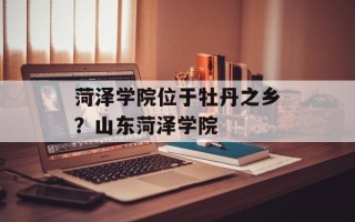 菏泽学院位于牡丹之乡？山东菏泽学院