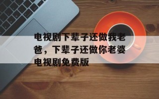 电视剧下辈子还做我老爸，下辈子还做你老婆电视剧免费版