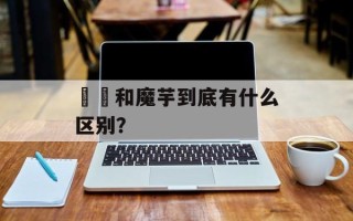 蒟蒻和魔芋到底有什么区别？