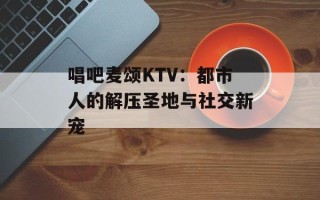 唱吧麦颂KTV：都市人的解压圣地与社交新宠