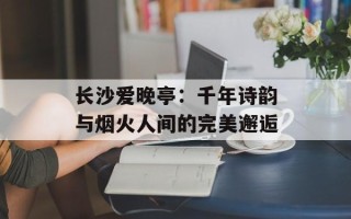 长沙爱晚亭：千年诗韵与烟火人间的完美邂逅