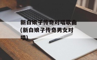 新白娘子传奇对唱歌曲(新白娘子传奇男女对唱)