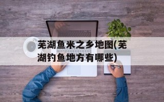 芜湖鱼米之乡地图(芜湖钓鱼地方有哪些)
